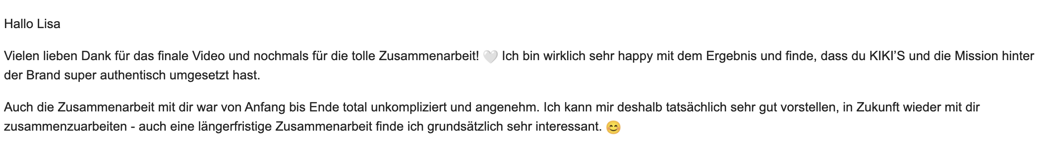 Chiara bedankt sich für das finale Video und die tolle Zusammenarbeit. Sie lobt die authentische Umsetzung von KIKI’S und der Mission hinter der Brand, die unkomplizierte und angenehme Zusammenarbeit und ihr Interesse an weiteren, auch längerfristigen Projekten.